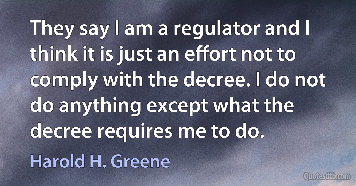 They say I am a regulator and I think it is just an effort not to comply with the decree. I do not do anything except what the decree requires me to do. (Harold H. Greene)