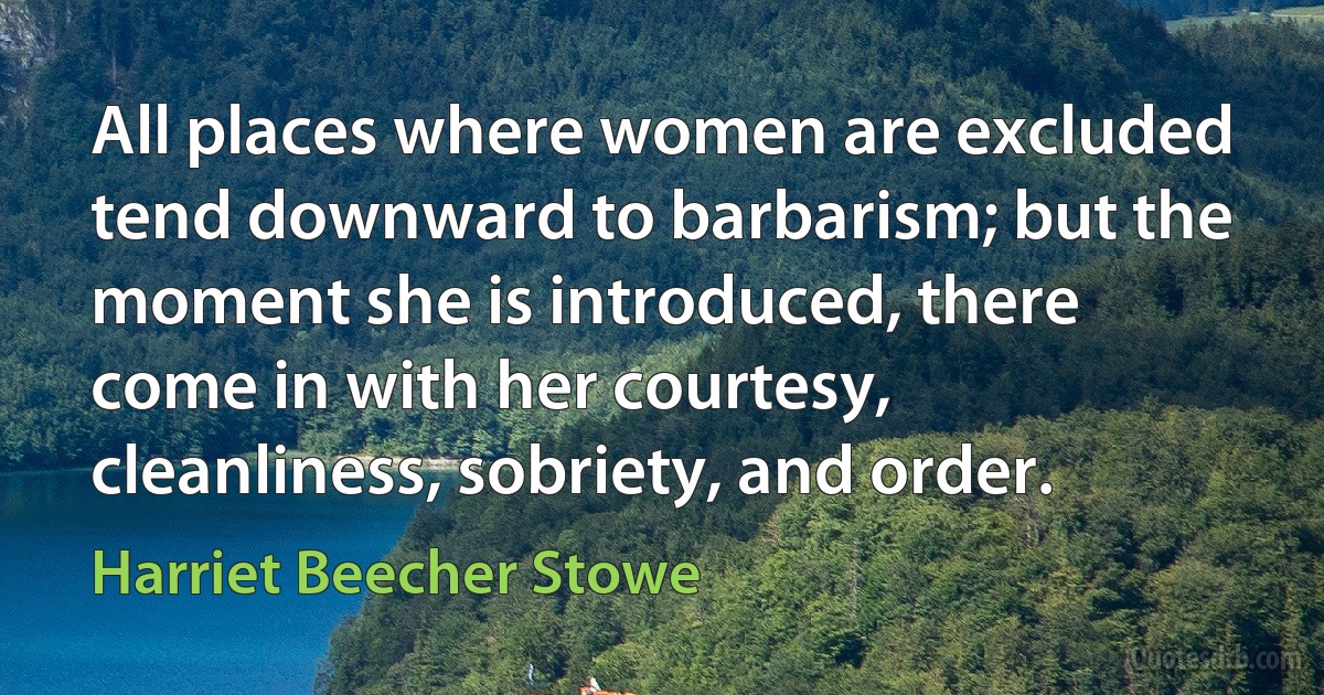 All places where women are excluded tend downward to barbarism; but the moment she is introduced, there come in with her courtesy, cleanliness, sobriety, and order. (Harriet Beecher Stowe)