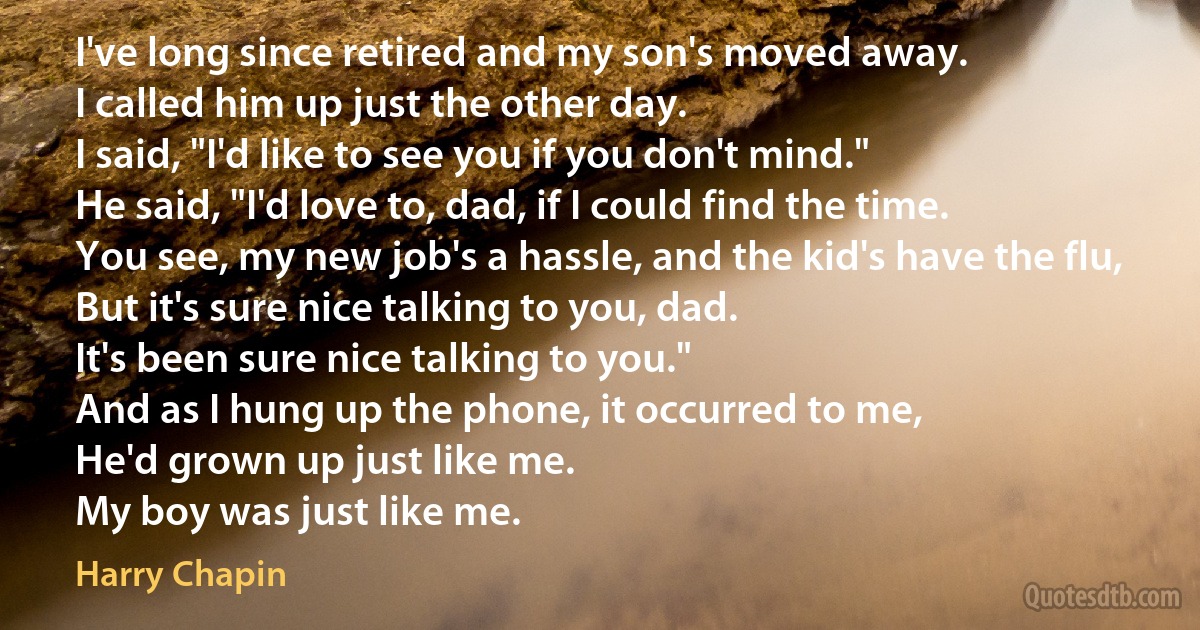 I've long since retired and my son's moved away.
I called him up just the other day.
I said, "I'd like to see you if you don't mind."
He said, "I'd love to, dad, if I could find the time.
You see, my new job's a hassle, and the kid's have the flu,
But it's sure nice talking to you, dad.
It's been sure nice talking to you."
And as I hung up the phone, it occurred to me,
He'd grown up just like me.
My boy was just like me. (Harry Chapin)