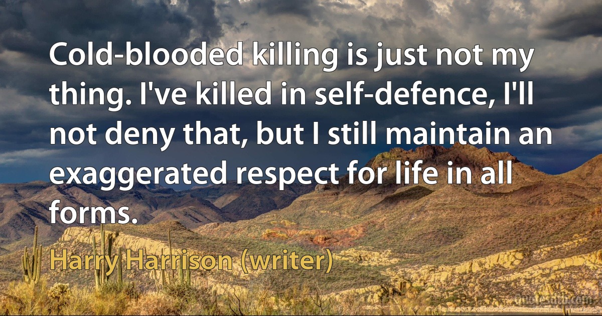 Cold-blooded killing is just not my thing. I've killed in self-defence, I'll not deny that, but I still maintain an exaggerated respect for life in all forms. (Harry Harrison (writer))