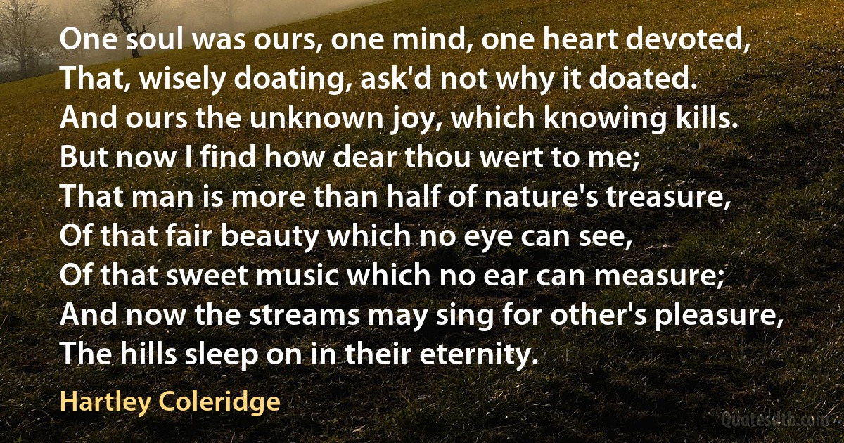 One soul was ours, one mind, one heart devoted,
That, wisely doating, ask'd not why it doated.
And ours the unknown joy, which knowing kills.
But now I find how dear thou wert to me;
That man is more than half of nature's treasure,
Of that fair beauty which no eye can see,
Of that sweet music which no ear can measure;
And now the streams may sing for other's pleasure,
The hills sleep on in their eternity. (Hartley Coleridge)