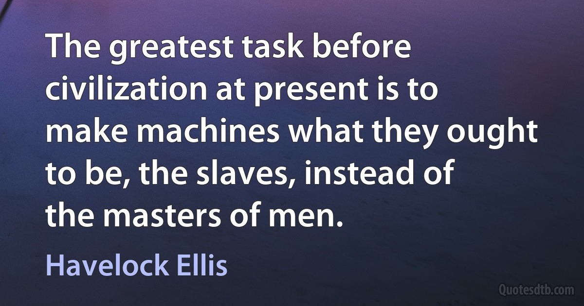 The greatest task before civilization at present is to make machines what they ought to be, the slaves, instead of the masters of men. (Havelock Ellis)