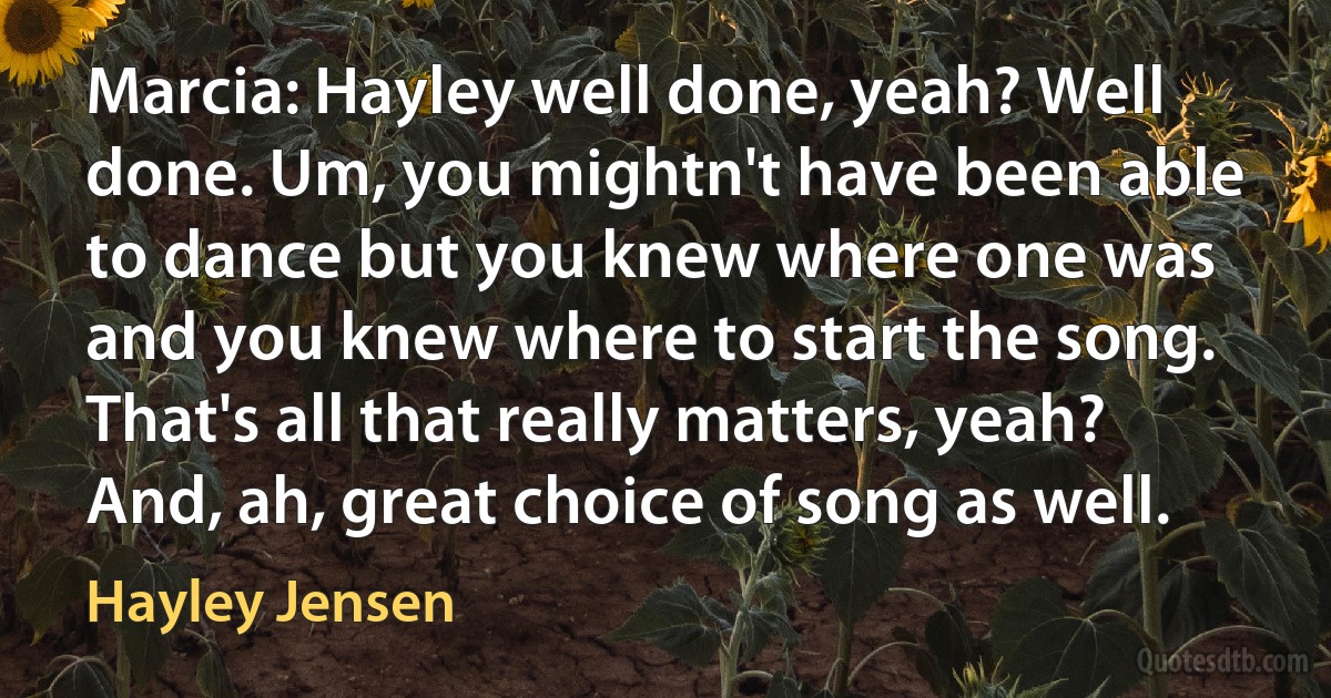 Marcia: Hayley well done, yeah? Well done. Um, you mightn't have been able to dance but you knew where one was and you knew where to start the song. That's all that really matters, yeah? And, ah, great choice of song as well. (Hayley Jensen)