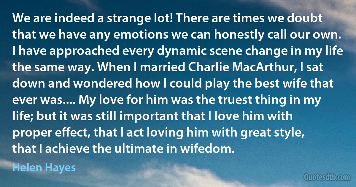 We are indeed a strange lot! There are times we doubt that we have any emotions we can honestly call our own. I have approached every dynamic scene change in my life the same way. When I married Charlie MacArthur, I sat down and wondered how I could play the best wife that ever was.... My love for him was the truest thing in my life; but it was still important that I love him with proper effect, that I act loving him with great style, that I achieve the ultimate in wifedom. (Helen Hayes)