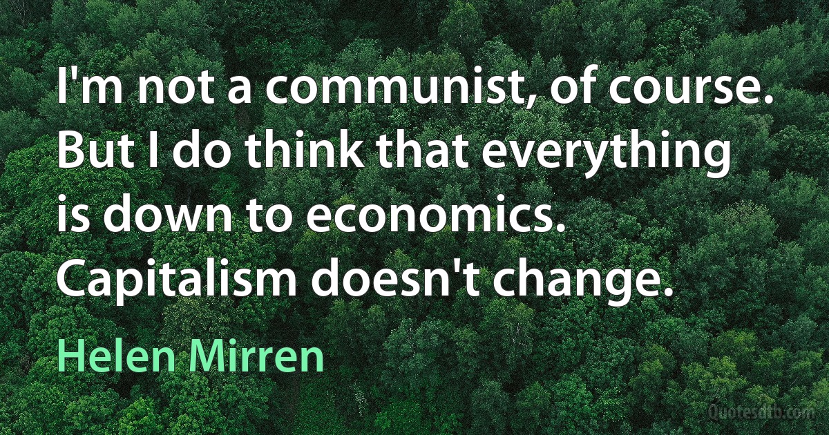 I'm not a communist, of course. But I do think that everything is down to economics. Capitalism doesn't change. (Helen Mirren)