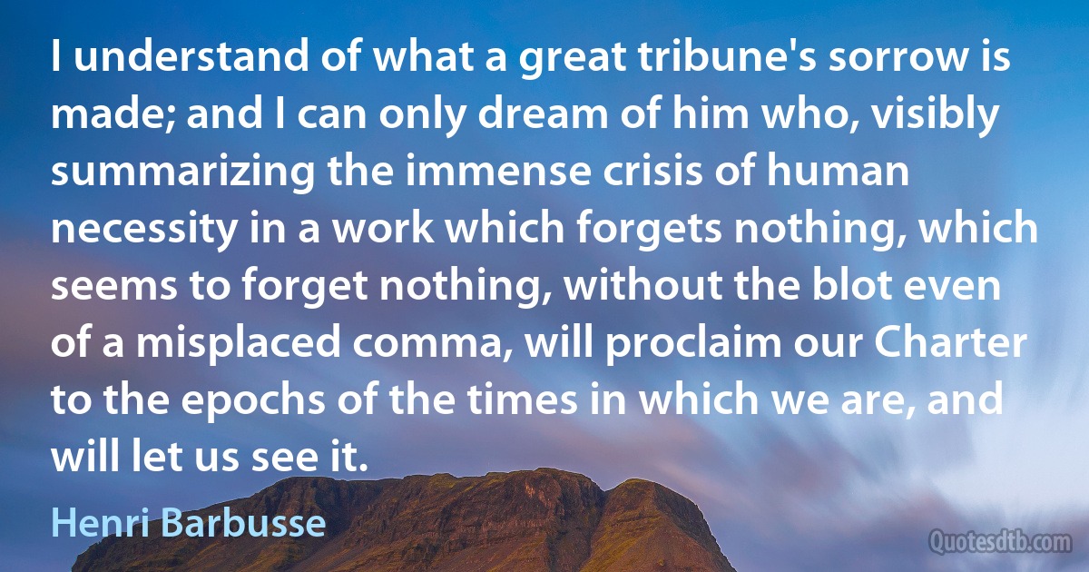 I understand of what a great tribune's sorrow is made; and I can only dream of him who, visibly summarizing the immense crisis of human necessity in a work which forgets nothing, which seems to forget nothing, without the blot even of a misplaced comma, will proclaim our Charter to the epochs of the times in which we are, and will let us see it. (Henri Barbusse)