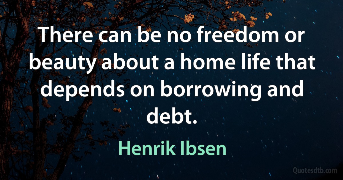 There can be no freedom or beauty about a home life that depends on borrowing and debt. (Henrik Ibsen)