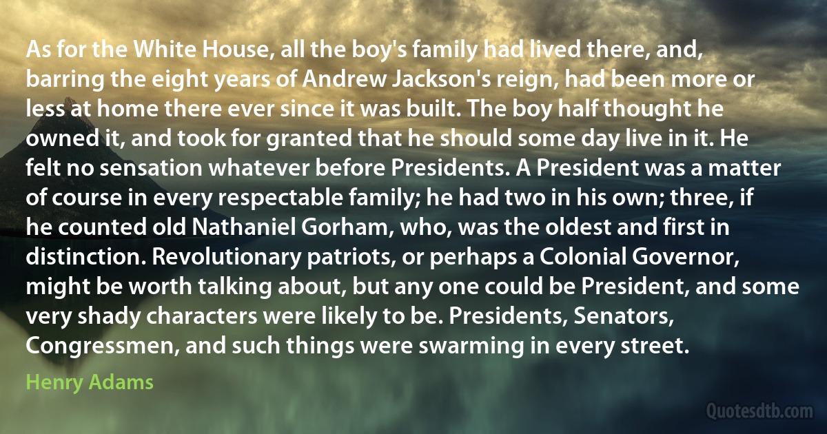 As for the White House, all the boy's family had lived there, and, barring the eight years of Andrew Jackson's reign, had been more or less at home there ever since it was built. The boy half thought he owned it, and took for granted that he should some day live in it. He felt no sensation whatever before Presidents. A President was a matter of course in every respectable family; he had two in his own; three, if he counted old Nathaniel Gorham, who, was the oldest and first in distinction. Revolutionary patriots, or perhaps a Colonial Governor, might be worth talking about, but any one could be President, and some very shady characters were likely to be. Presidents, Senators, Congressmen, and such things were swarming in every street. (Henry Adams)