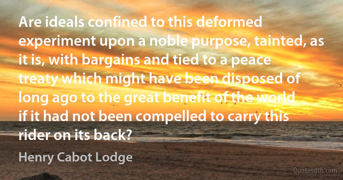 Are ideals confined to this deformed experiment upon a noble purpose, tainted, as it is, with bargains and tied to a peace treaty which might have been disposed of long ago to the great benefit of the world if it had not been compelled to carry this rider on its back? (Henry Cabot Lodge)