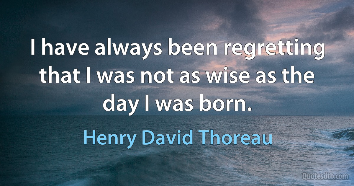 I have always been regretting that I was not as wise as the day I was born. (Henry David Thoreau)