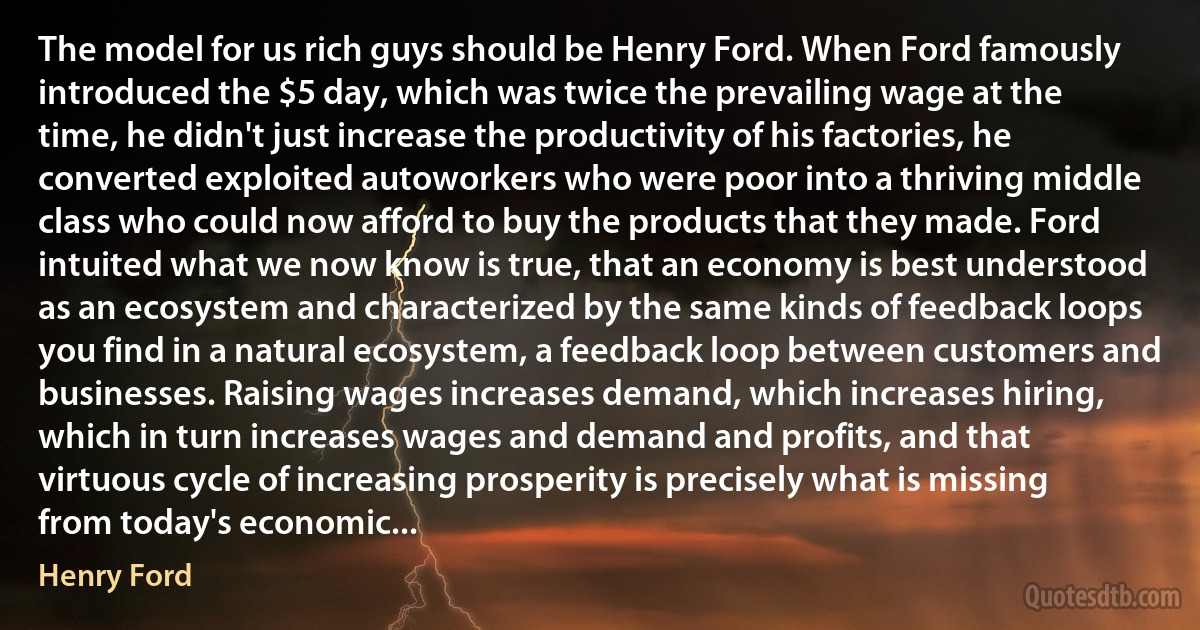 The model for us rich guys should be Henry Ford. When Ford famously introduced the $5 day, which was twice the prevailing wage at the time, he didn't just increase the productivity of his factories, he converted exploited autoworkers who were poor into a thriving middle class who could now afford to buy the products that they made. Ford intuited what we now know is true, that an economy is best understood as an ecosystem and characterized by the same kinds of feedback loops you find in a natural ecosystem, a feedback loop between customers and businesses. Raising wages increases demand, which increases hiring, which in turn increases wages and demand and profits, and that virtuous cycle of increasing prosperity is precisely what is missing from today's economic... (Henry Ford)