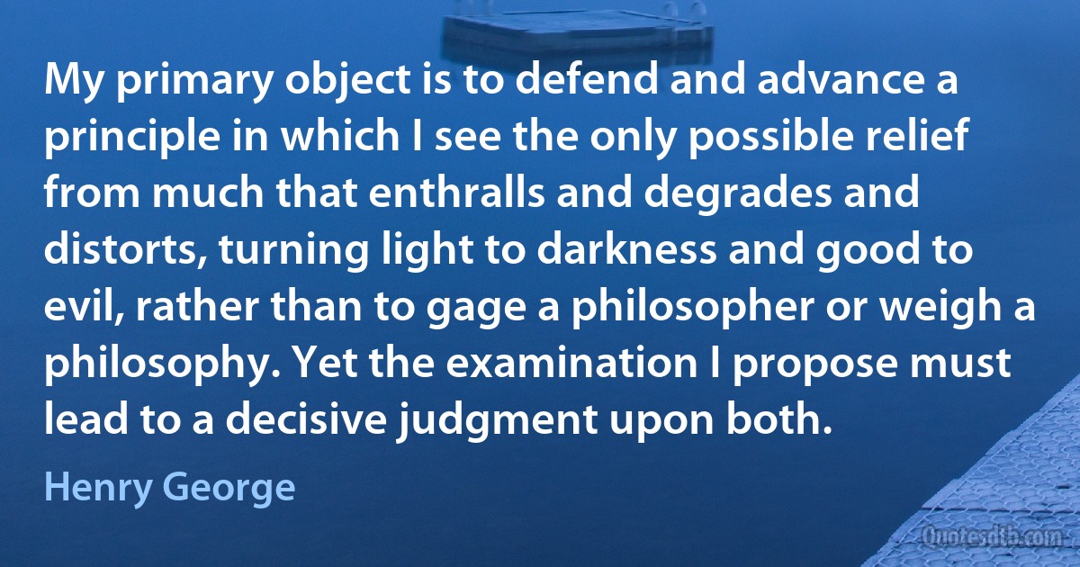 My primary object is to defend and advance a principle in which I see the only possible relief from much that enthralls and degrades and distorts, turning light to darkness and good to evil, rather than to gage a philosopher or weigh a philosophy. Yet the examination I propose must lead to a decisive judgment upon both. (Henry George)