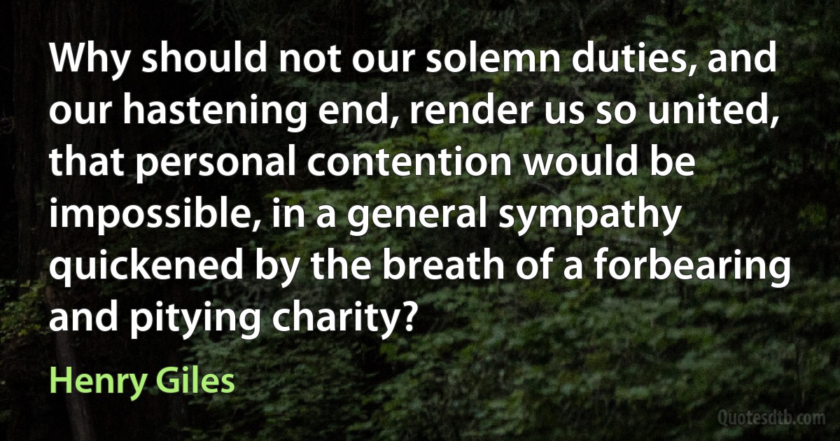 Why should not our solemn duties, and our hastening end, render us so united, that personal contention would be impossible, in a general sympathy quickened by the breath of a forbearing and pitying charity? (Henry Giles)