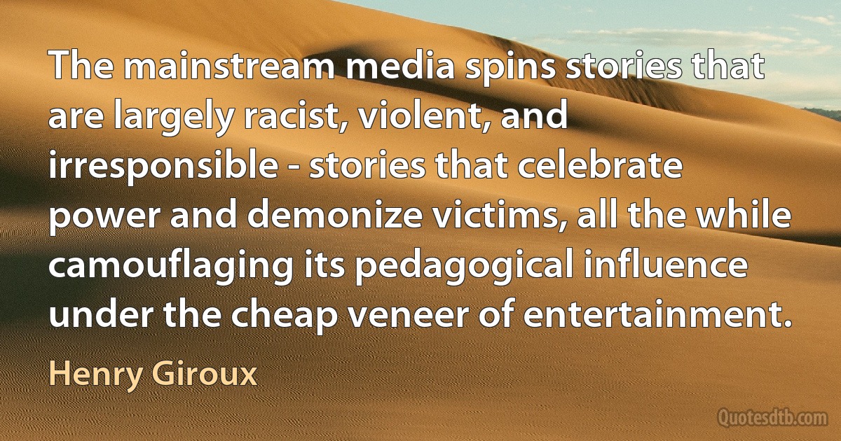 The mainstream media spins stories that are largely racist, violent, and irresponsible - stories that celebrate power and demonize victims, all the while camouflaging its pedagogical influence under the cheap veneer of entertainment. (Henry Giroux)