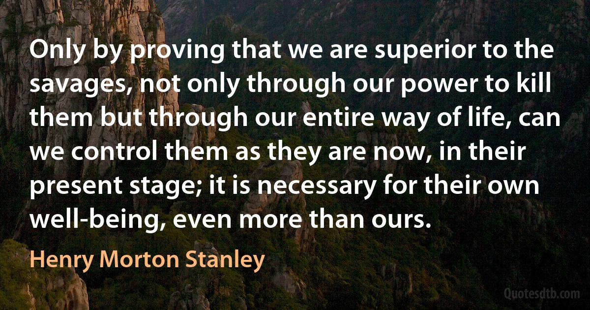 Only by proving that we are superior to the savages, not only through our power to kill them but through our entire way of life, can we control them as they are now, in their present stage; it is necessary for their own well-being, even more than ours. (Henry Morton Stanley)