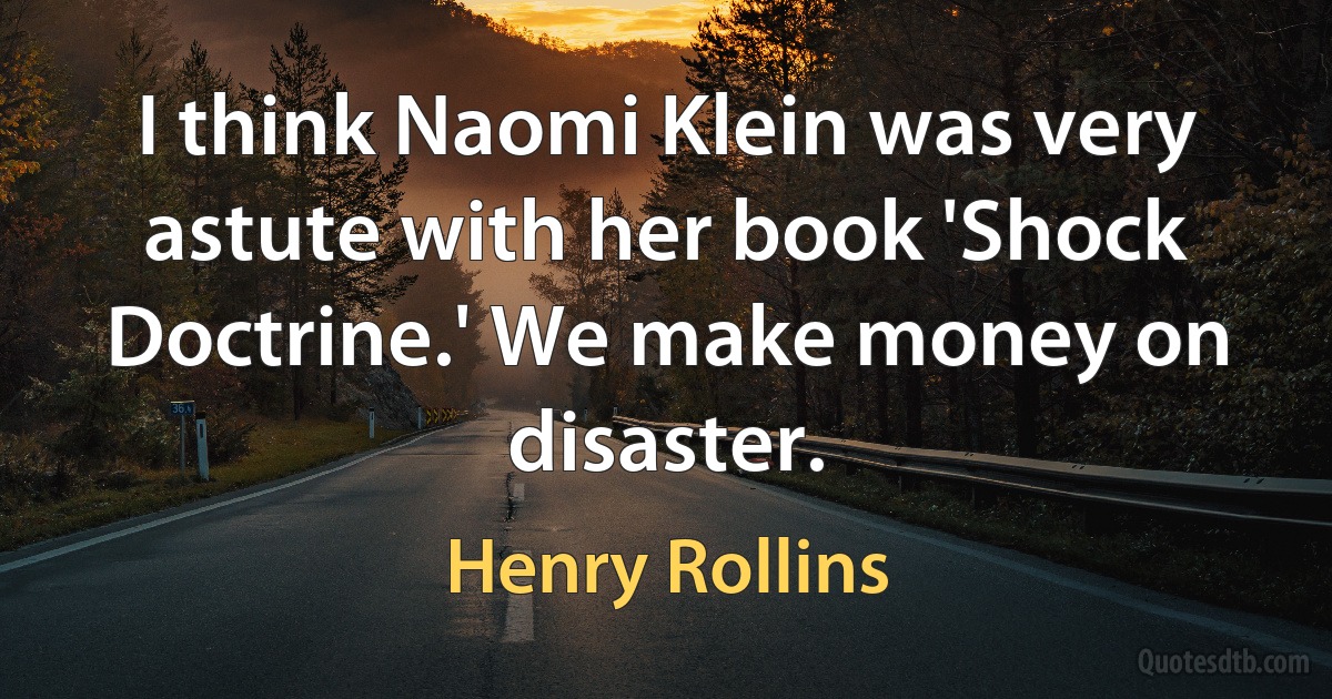 I think Naomi Klein was very astute with her book 'Shock Doctrine.' We make money on disaster. (Henry Rollins)