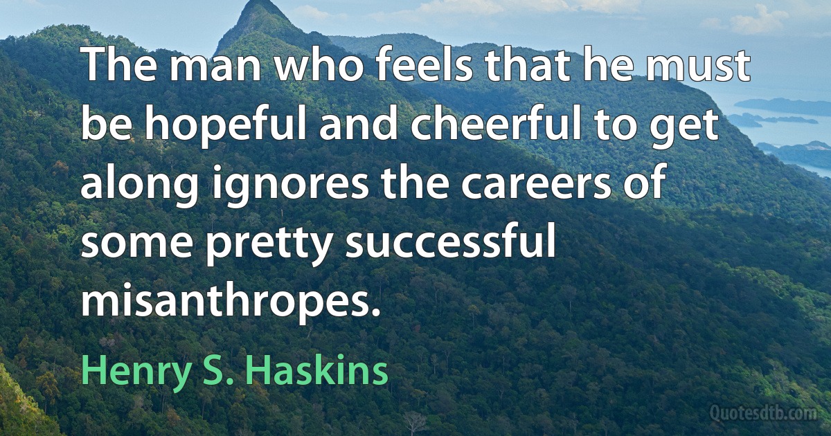 The man who feels that he must be hopeful and cheerful to get along ignores the careers of some pretty successful misanthropes. (Henry S. Haskins)