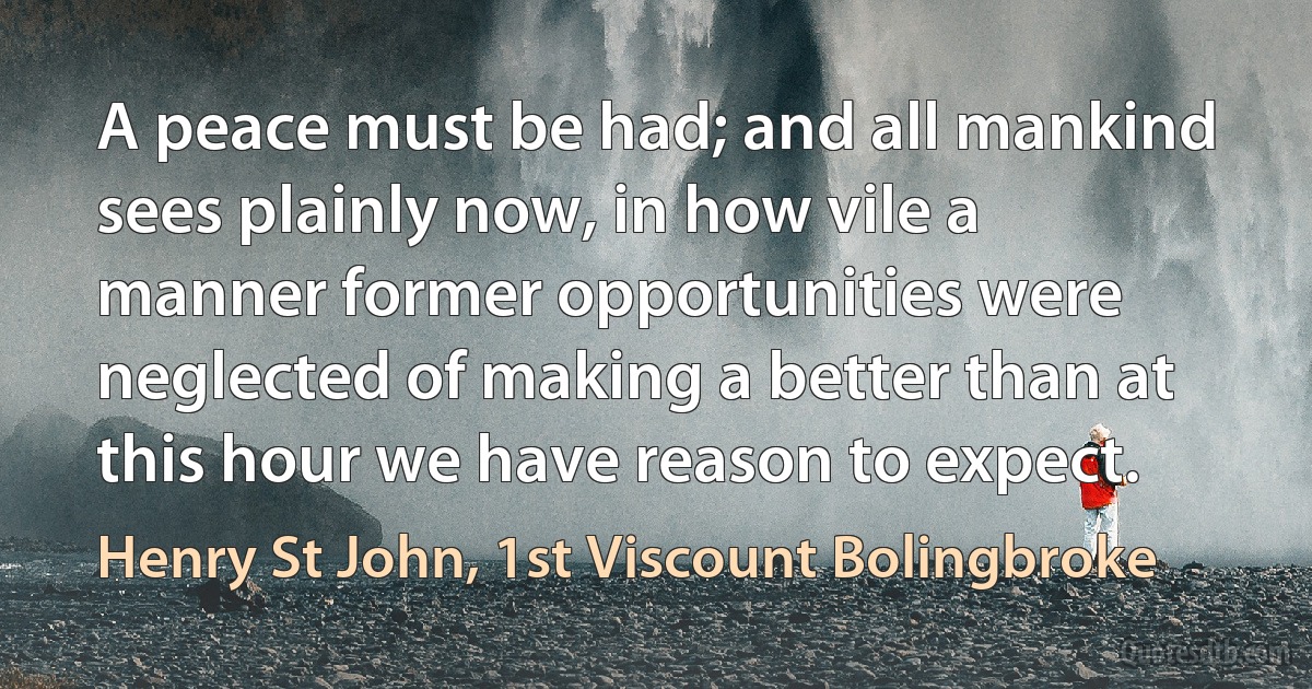 A peace must be had; and all mankind sees plainly now, in how vile a manner former opportunities were neglected of making a better than at this hour we have reason to expect. (Henry St John, 1st Viscount Bolingbroke)