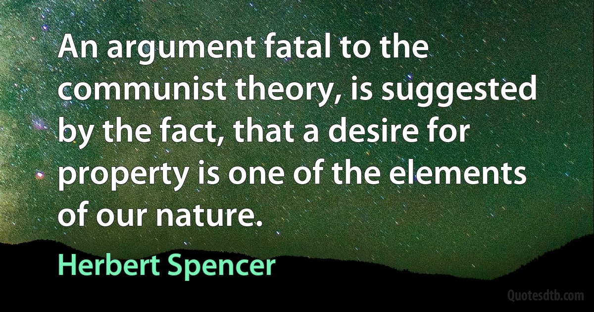 An argument fatal to the communist theory, is suggested by the fact, that a desire for property is one of the elements of our nature. (Herbert Spencer)