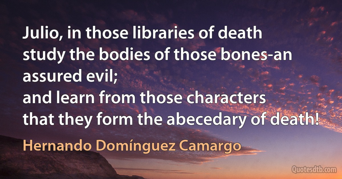 Julio, in those libraries of death
study the bodies of those bones-an assured evil;
and learn from those characters
that they form the abecedary of death! (Hernando Domínguez Camargo)