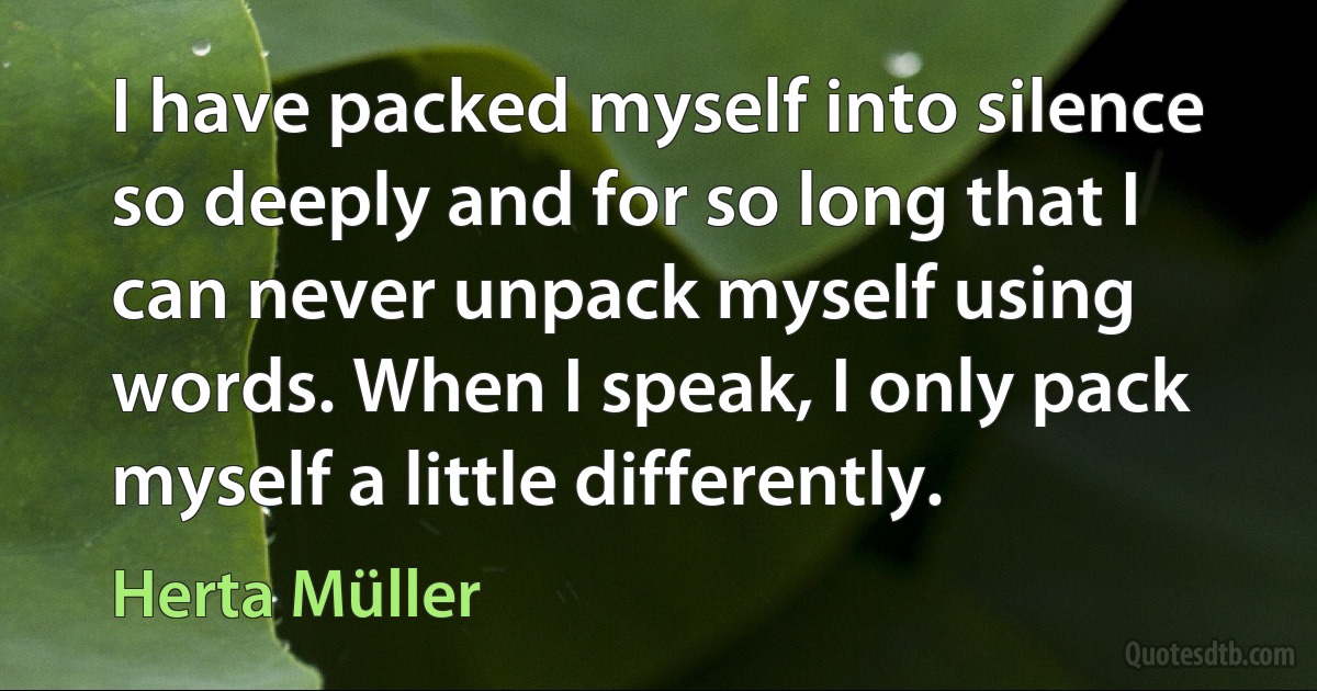 I have packed myself into silence so deeply and for so long that I can never unpack myself using words. When I speak, I only pack myself a little differently. (Herta Müller)