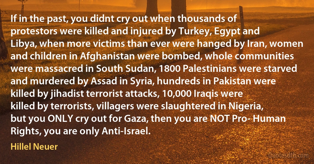 If in the past, you didnt cry out when thousands of protestors were killed and injured by Turkey, Egypt and Libya, when more victims than ever were hanged by Iran, women and children in Afghanistan were bombed, whole communities were massacred in South Sudan, 1800 Palestinians were starved and murdered by Assad in Syria, hundreds in Pakistan were killed by jihadist terrorist attacks, 10,000 Iraqis were killed by terrorists, villagers were slaughtered in Nigeria, but you ONLY cry out for Gaza, then you are NOT Pro- Human Rights, you are only Anti-Israel. (Hillel Neuer)