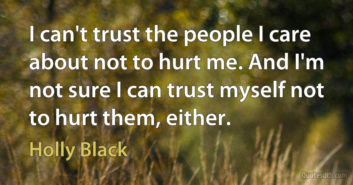 I can't trust the people I care about not to hurt me. And I'm not sure I can trust myself not to hurt them, either. (Holly Black)