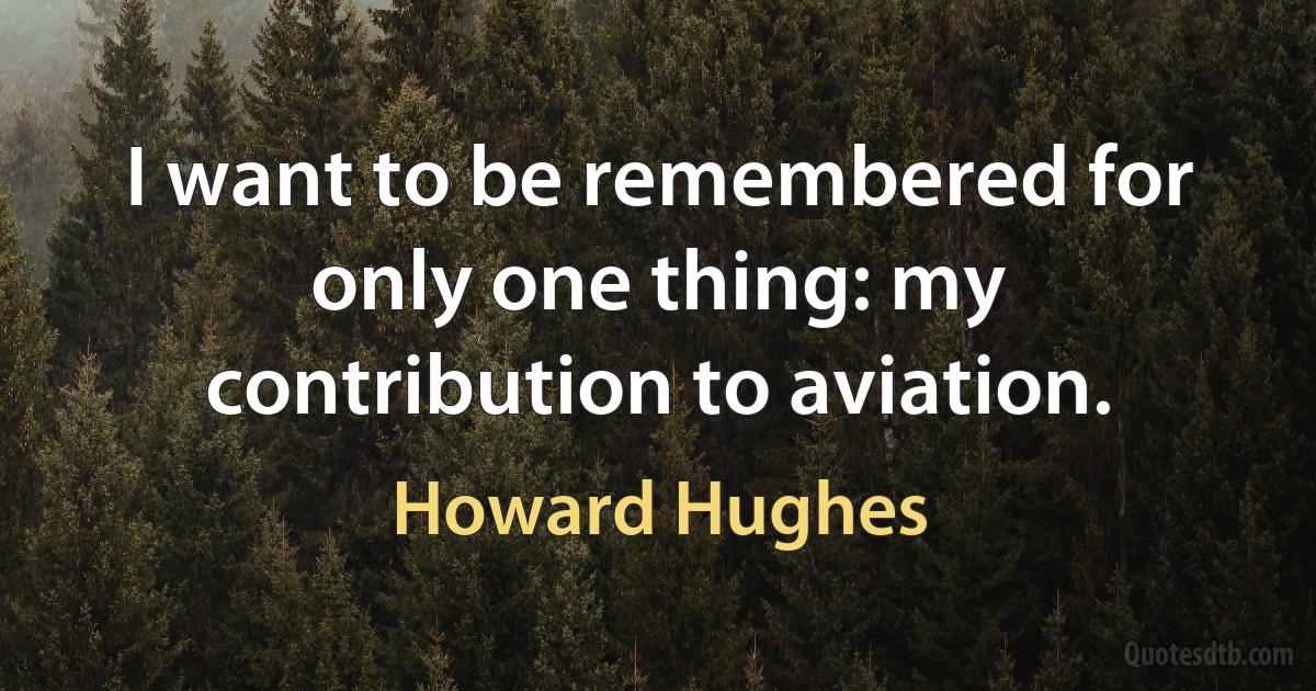 I want to be remembered for only one thing: my contribution to aviation. (Howard Hughes)