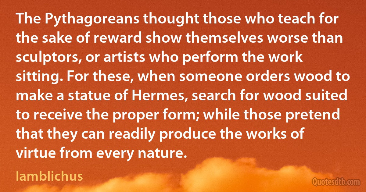 The Pythagoreans thought those who teach for the sake of reward show themselves worse than sculptors, or artists who perform the work sitting. For these, when someone orders wood to make a statue of Hermes, search for wood suited to receive the proper form; while those pretend that they can readily produce the works of virtue from every nature. (Iamblichus)