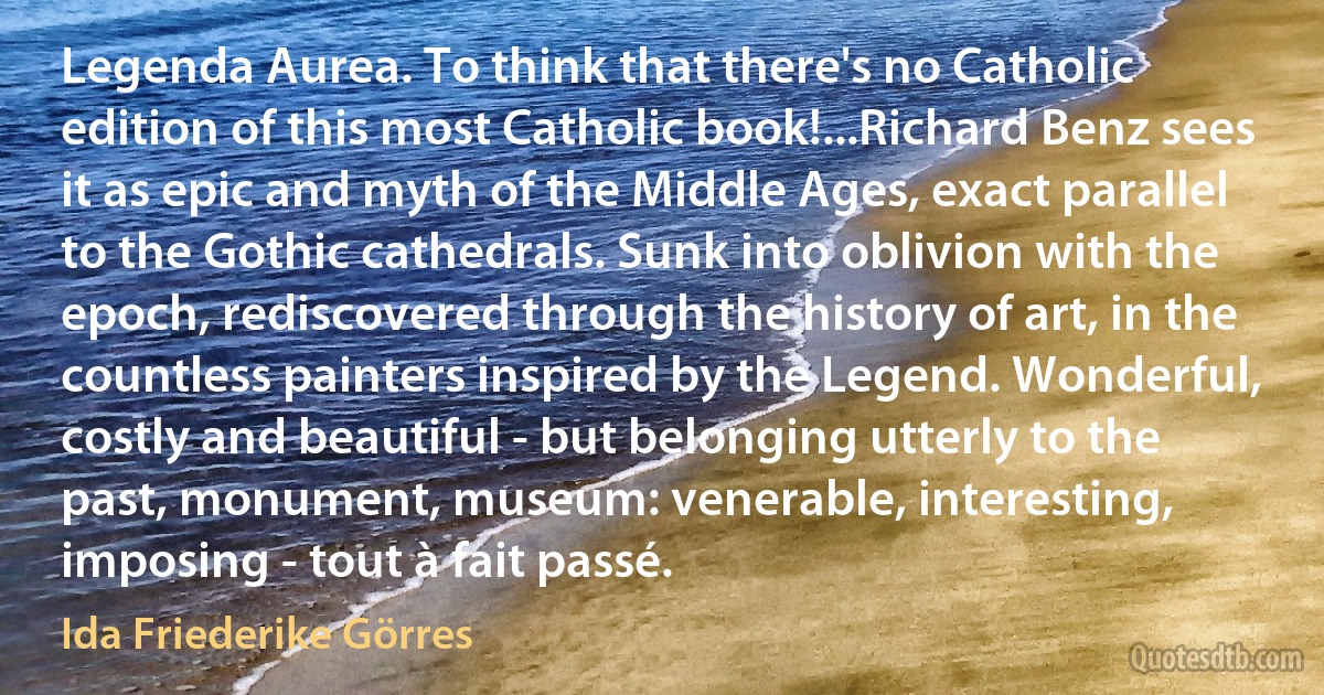 Legenda Aurea. To think that there's no Catholic edition of this most Catholic book!...Richard Benz sees it as epic and myth of the Middle Ages, exact parallel to the Gothic cathedrals. Sunk into oblivion with the epoch, rediscovered through the history of art, in the countless painters inspired by the Legend. Wonderful, costly and beautiful - but belonging utterly to the past, monument, museum: venerable, interesting, imposing - tout à fait passé. (Ida Friederike Görres)