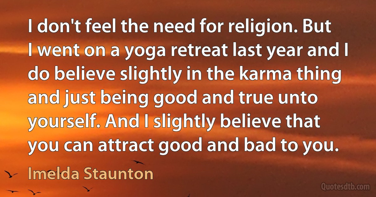 I don't feel the need for religion. But I went on a yoga retreat last year and I do believe slightly in the karma thing and just being good and true unto yourself. And I slightly believe that you can attract good and bad to you. (Imelda Staunton)