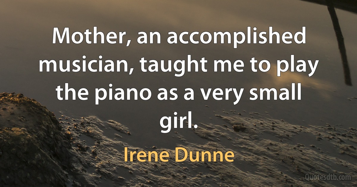 Mother, an accomplished musician, taught me to play the piano as a very small girl. (Irene Dunne)