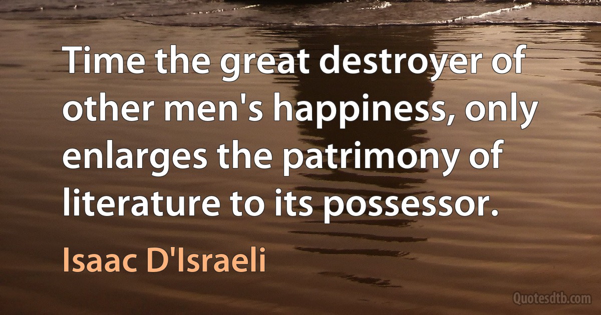 Time the great destroyer of other men's happiness, only enlarges the patrimony of literature to its possessor. (Isaac D'Israeli)