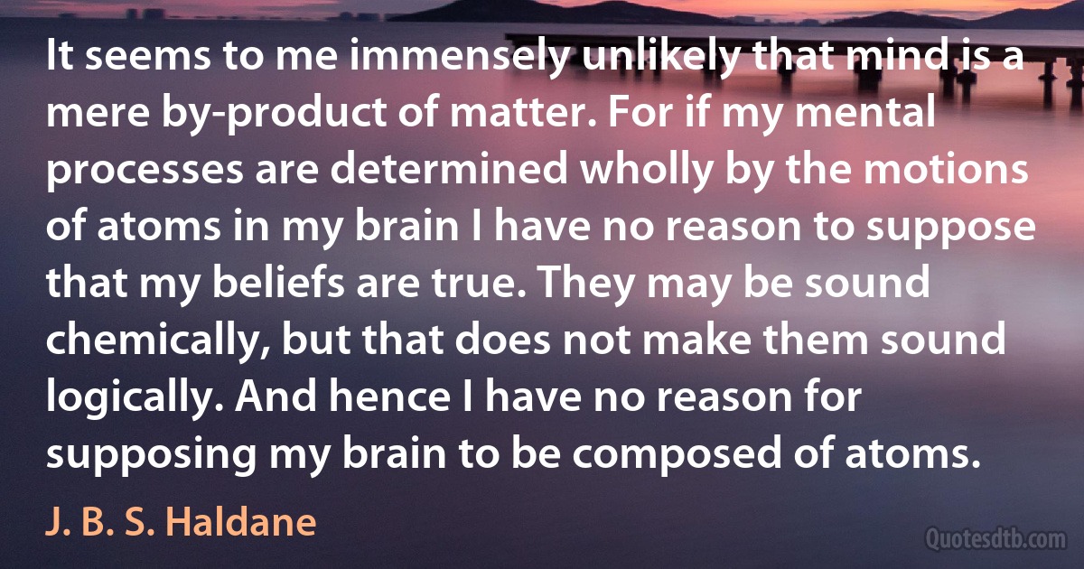 It seems to me immensely unlikely that mind is a mere by-product of matter. For if my mental processes are determined wholly by the motions of atoms in my brain I have no reason to suppose that my beliefs are true. They may be sound chemically, but that does not make them sound logically. And hence I have no reason for supposing my brain to be composed of atoms. (J. B. S. Haldane)