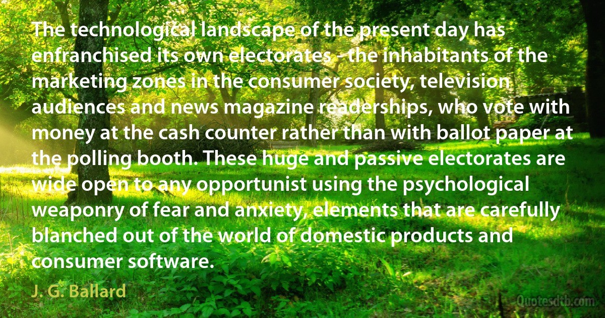 The technological landscape of the present day has enfranchised its own electorates - the inhabitants of the marketing zones in the consumer society, television audiences and news magazine readerships, who vote with money at the cash counter rather than with ballot paper at the polling booth. These huge and passive electorates are wide open to any opportunist using the psychological weaponry of fear and anxiety, elements that are carefully blanched out of the world of domestic products and consumer software. (J. G. Ballard)