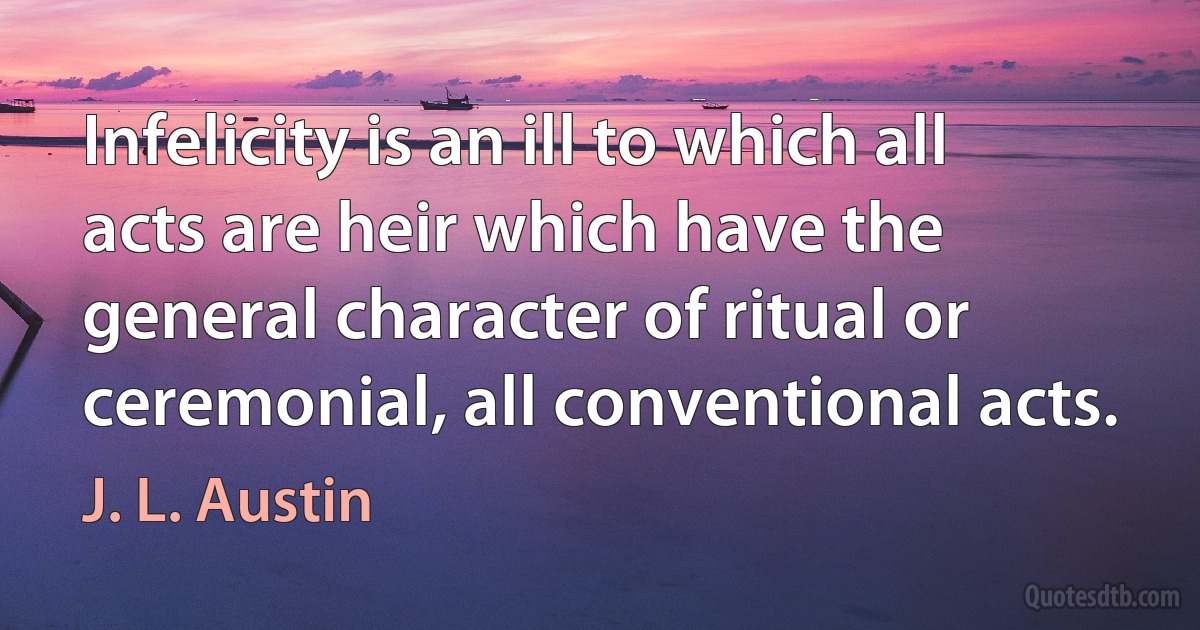 Infelicity is an ill to which all acts are heir which have the general character of ritual or ceremonial, all conventional acts. (J. L. Austin)