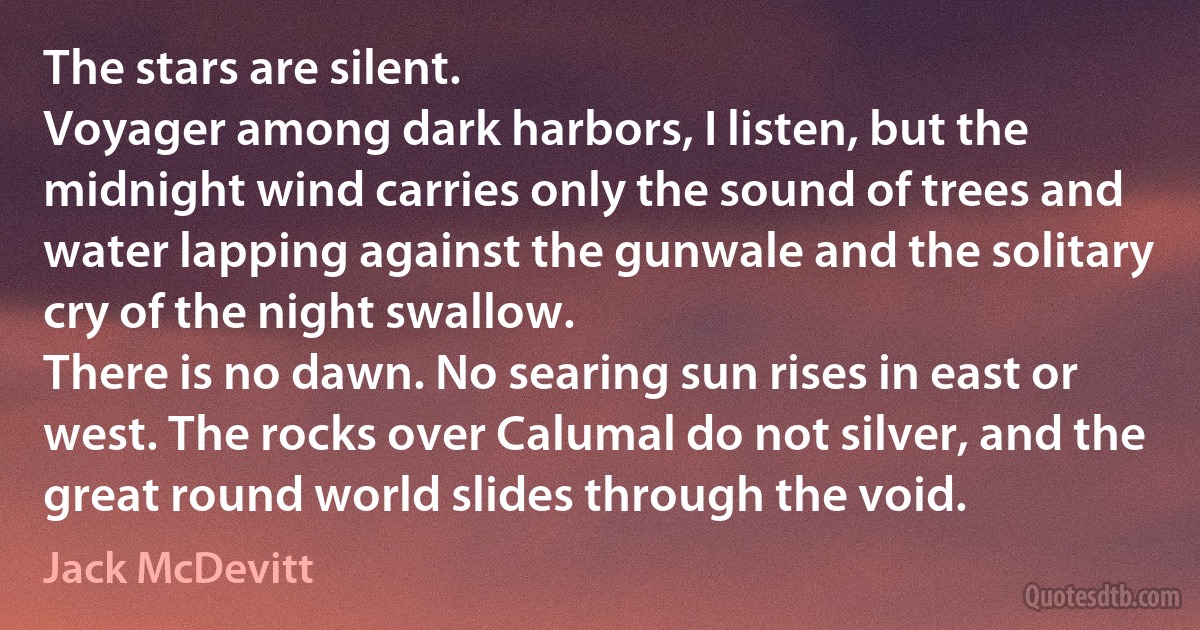 The stars are silent.
Voyager among dark harbors, I listen, but the midnight wind carries only the sound of trees and water lapping against the gunwale and the solitary cry of the night swallow.
There is no dawn. No searing sun rises in east or west. The rocks over Calumal do not silver, and the great round world slides through the void. (Jack McDevitt)