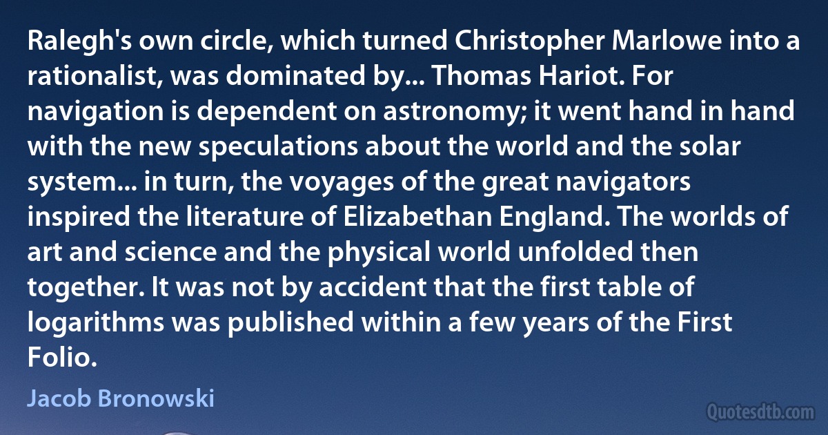 Ralegh's own circle, which turned Christopher Marlowe into a rationalist, was dominated by... Thomas Hariot. For navigation is dependent on astronomy; it went hand in hand with the new speculations about the world and the solar system... in turn, the voyages of the great navigators inspired the literature of Elizabethan England. The worlds of art and science and the physical world unfolded then together. It was not by accident that the first table of logarithms was published within a few years of the First Folio. (Jacob Bronowski)