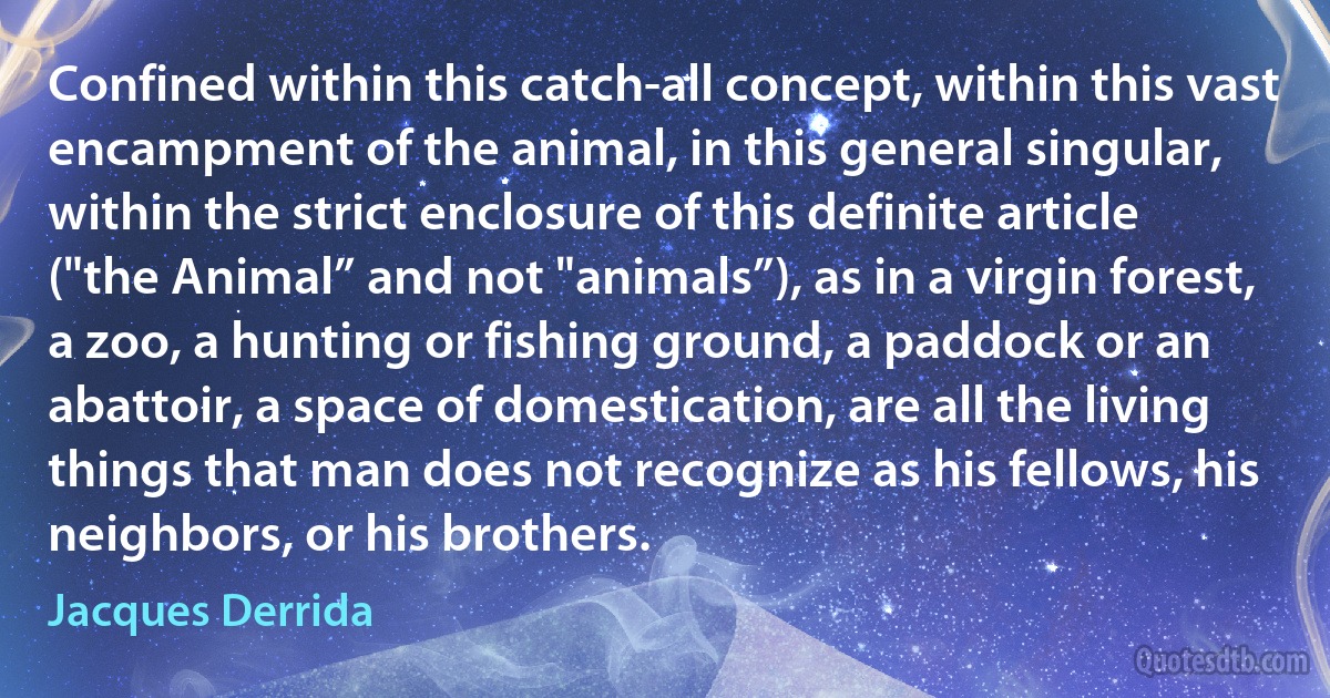 Confined within this catch-all concept, within this vast encampment of the animal, in this general singular, within the strict enclosure of this definite article ("the Animal” and not "animals”), as in a virgin forest, a zoo, a hunting or fishing ground, a paddock or an abattoir, a space of domestication, are all the living things that man does not recognize as his fellows, his neighbors, or his brothers. (Jacques Derrida)