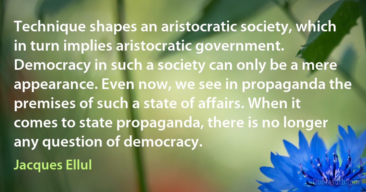 Technique shapes an aristocratic society, which in turn implies aristocratic government. Democracy in such a society can only be a mere appearance. Even now, we see in propaganda the premises of such a state of affairs. When it comes to state propaganda, there is no longer any question of democracy. (Jacques Ellul)