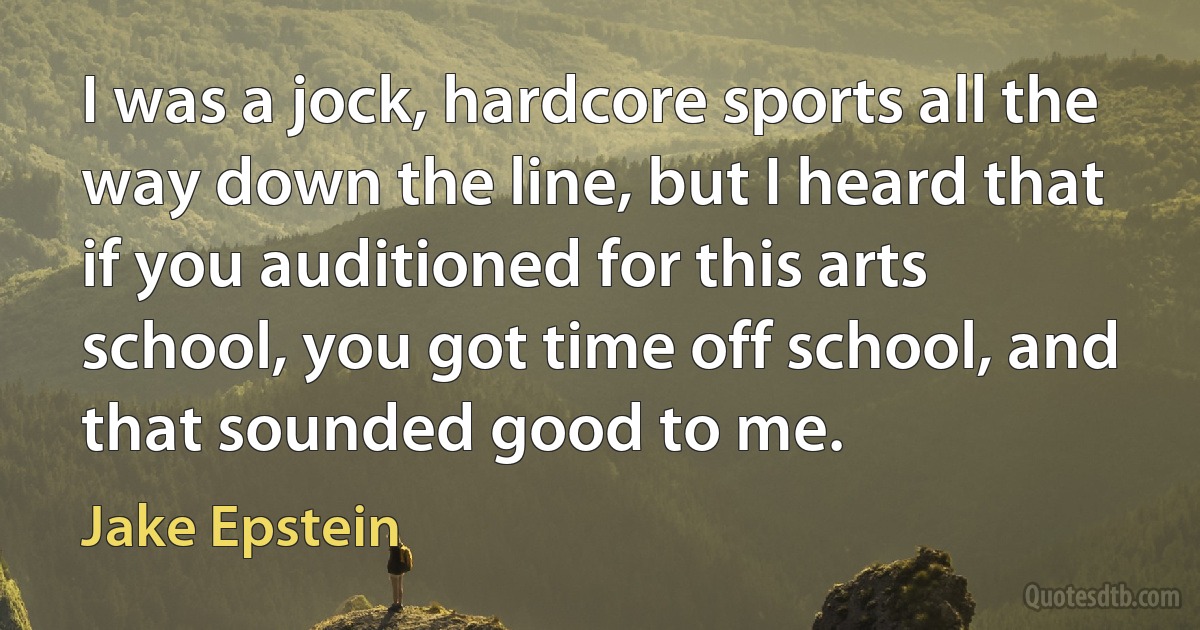 I was a jock, hardcore sports all the way down the line, but I heard that if you auditioned for this arts school, you got time off school, and that sounded good to me. (Jake Epstein)