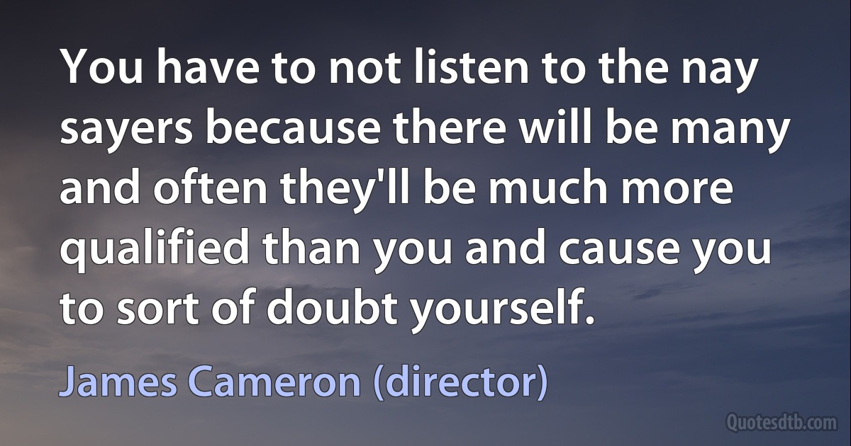 You have to not listen to the nay sayers because there will be many and often they'll be much more qualified than you and cause you to sort of doubt yourself. (James Cameron (director))