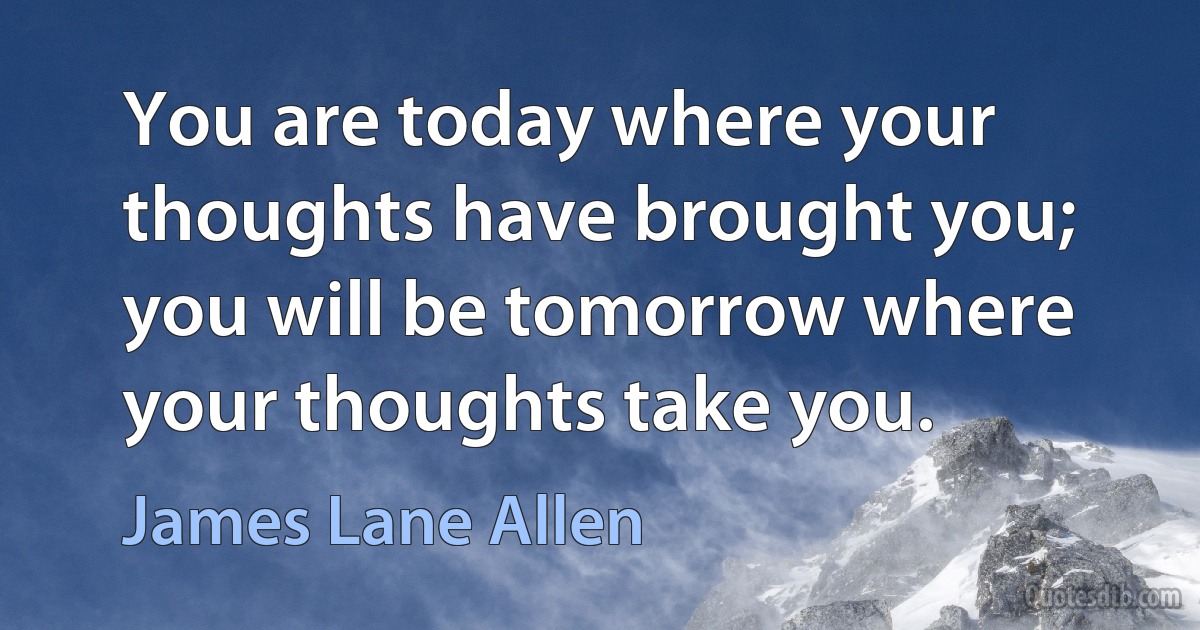 You are today where your thoughts have brought you; you will be tomorrow where your thoughts take you. (James Lane Allen)