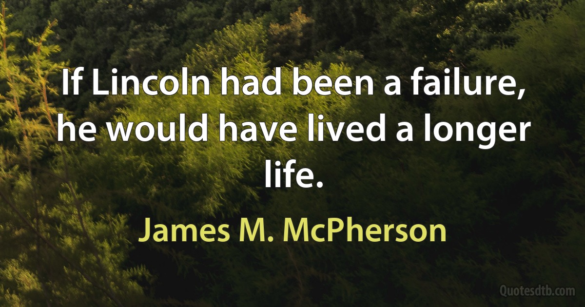 If Lincoln had been a failure, he would have lived a longer life. (James M. McPherson)