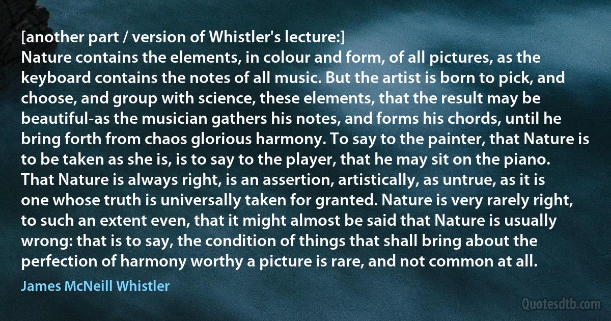 [another part / version of Whistler's lecture:]
Nature contains the elements, in colour and form, of all pictures, as the keyboard contains the notes of all music. But the artist is born to pick, and choose, and group with science, these elements, that the result may be beautiful-as the musician gathers his notes, and forms his chords, until he bring forth from chaos glorious harmony. To say to the painter, that Nature is to be taken as she is, is to say to the player, that he may sit on the piano. That Nature is always right, is an assertion, artistically, as untrue, as it is one whose truth is universally taken for granted. Nature is very rarely right, to such an extent even, that it might almost be said that Nature is usually wrong: that is to say, the condition of things that shall bring about the perfection of harmony worthy a picture is rare, and not common at all. (James McNeill Whistler)