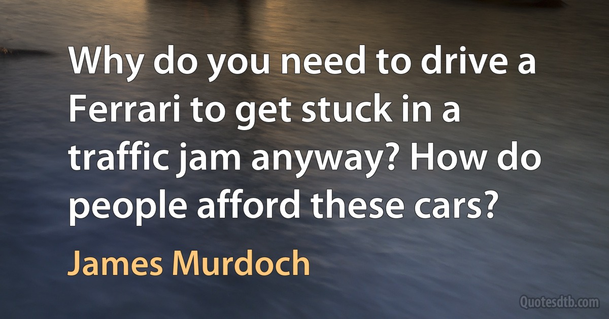 Why do you need to drive a Ferrari to get stuck in a traffic jam anyway? How do people afford these cars? (James Murdoch)