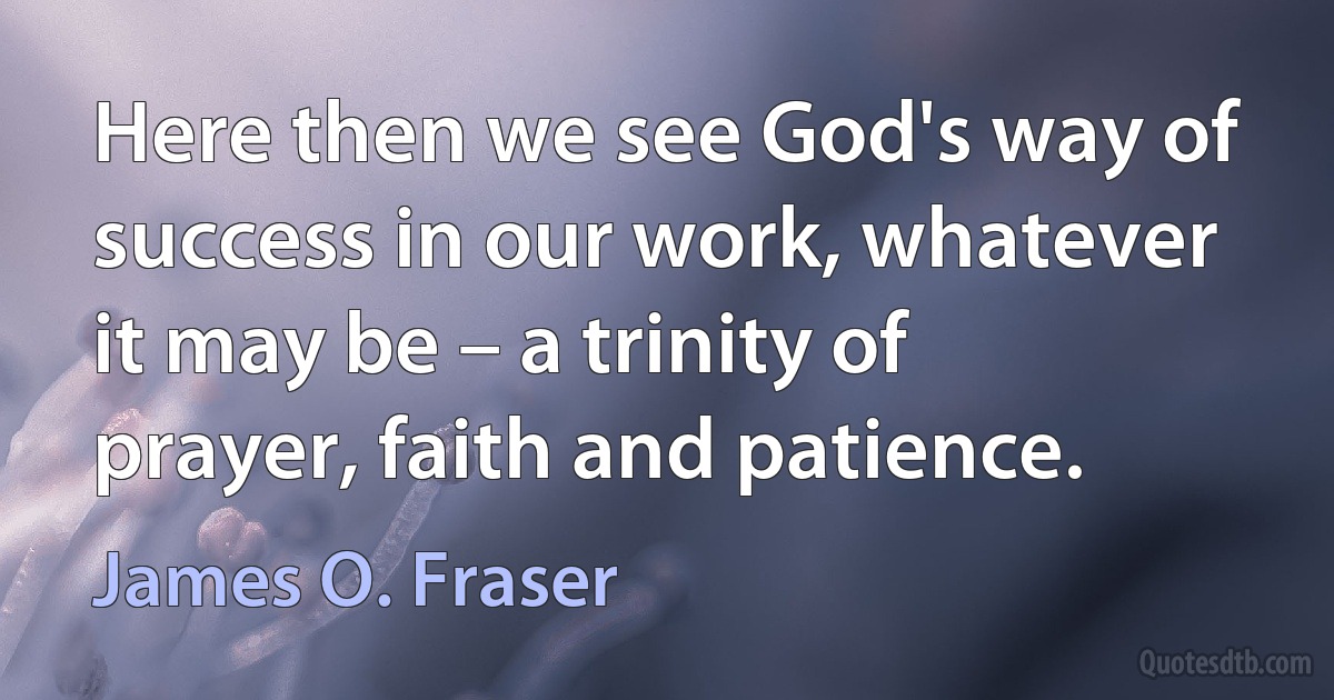 Here then we see God's way of success in our work, whatever it may be – a trinity of prayer, faith and patience. (James O. Fraser)