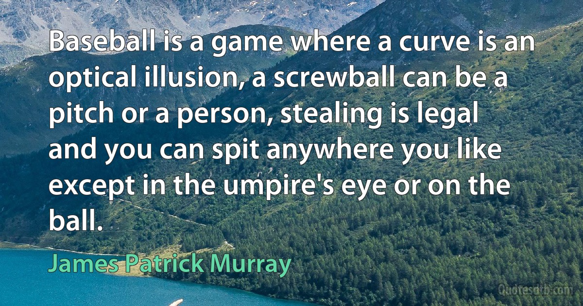 Baseball is a game where a curve is an optical illusion, a screwball can be a pitch or a person, stealing is legal and you can spit anywhere you like except in the umpire's eye or on the ball. (James Patrick Murray)