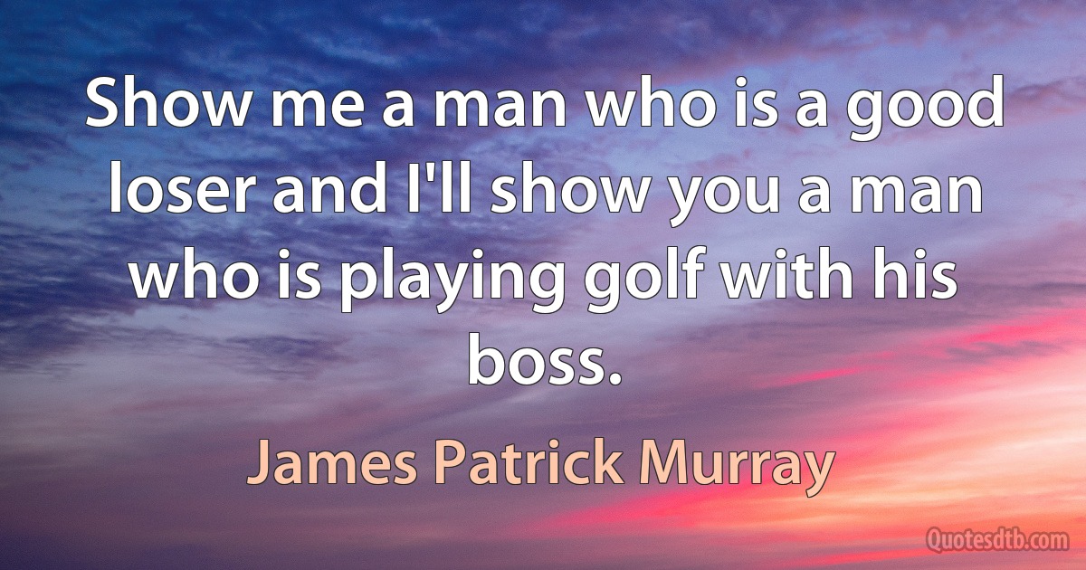 Show me a man who is a good loser and I'll show you a man who is playing golf with his boss. (James Patrick Murray)