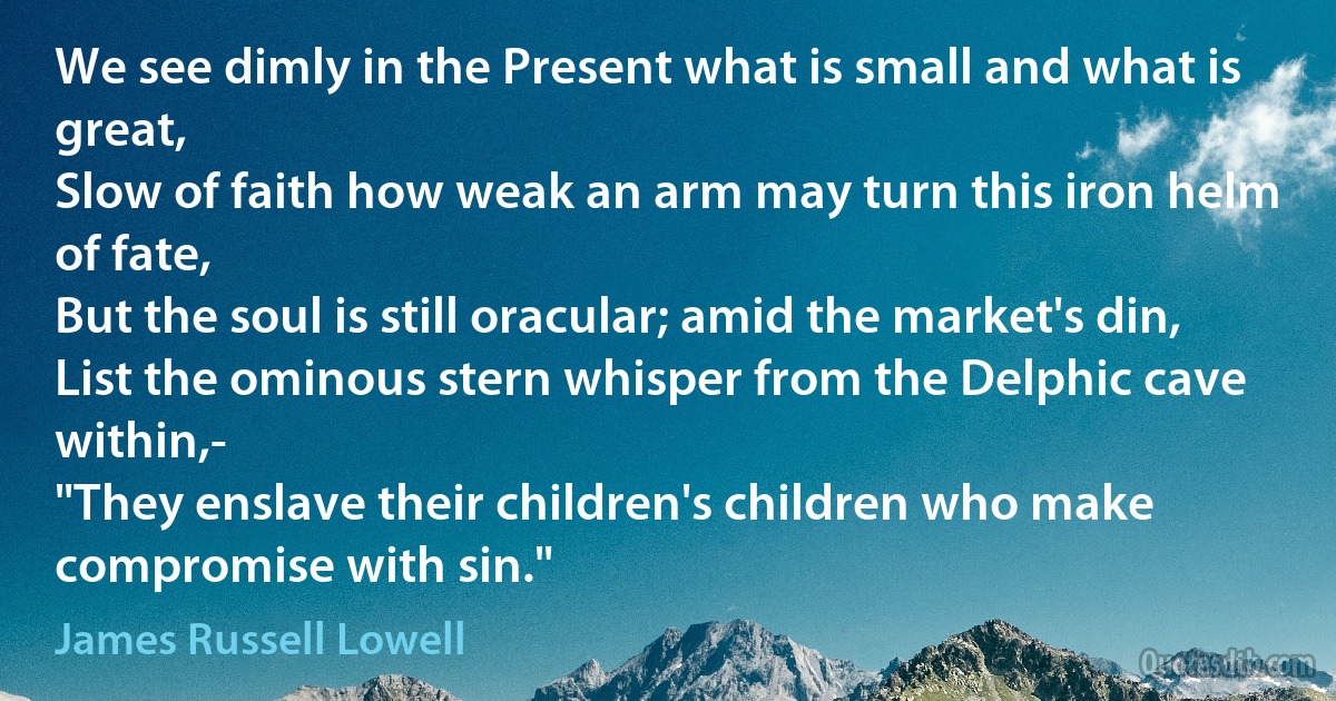 We see dimly in the Present what is small and what is great,
Slow of faith how weak an arm may turn this iron helm of fate,
But the soul is still oracular; amid the market's din,
List the ominous stern whisper from the Delphic cave within,-
"They enslave their children's children who make compromise with sin." (James Russell Lowell)